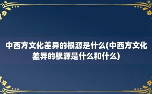 中西方文化差异的根源是什么(中西方文化差异的根源是什么和什么)