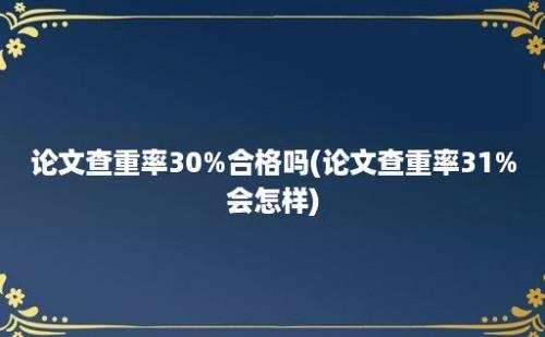 论文查重率30%合格吗(论文查重率31%会怎样)