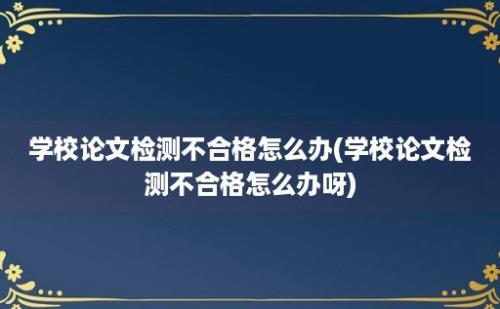 学校论文检测不合格怎么办(学校论文检测不合格怎么办呀)