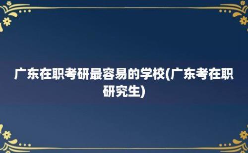 广东在职考研最容易的学校(广东考在职研究生)