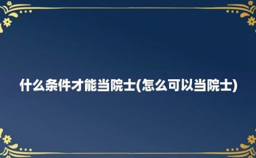 什么条件才能当院士(怎么可以当院士)