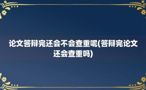 论文答辩完还会不会查重呢(答辩完论文还会查重吗)