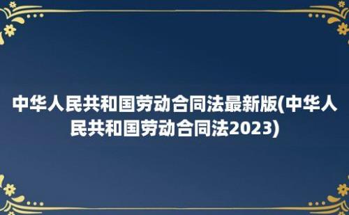 中华人民共和国劳动合同法最新版(中华人民共和国劳动合同法2023)