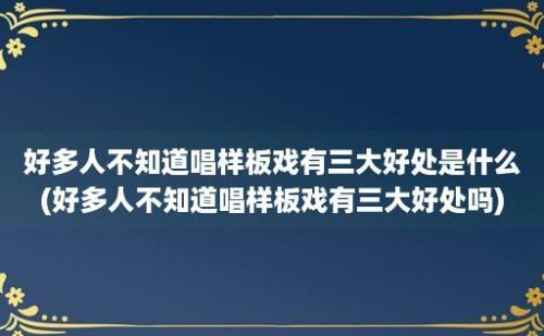 好多人不知道唱样板戏有三大好处是什么(好多人不知道唱样板戏有三大好处吗)