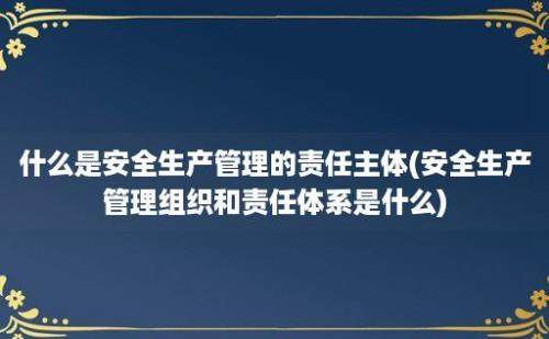 什么是安全生产管理的责任主体(安全生产管理组织和责任体系是什么)