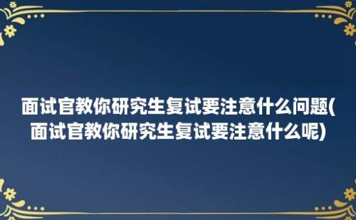 面试官教你研究生复试要注意什么问题(面试官教你研究生复试要注意什么呢)