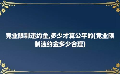 竞业限制违约金,多少才算公平的(竞业限制违约金多少合理)