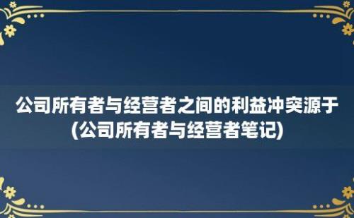 公司所有者与经营者之间的利益冲突源于(公司所有者与经营者笔记)