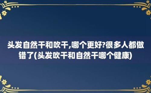 头发自然干和吹干,哪个更好?很多人都做错了(头发吹干和自然干哪个健康)