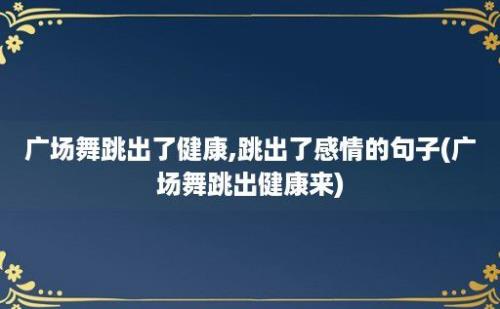 广场舞跳出了健康,跳出了感情的句子(广场舞跳出健康来)