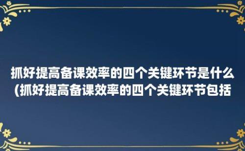 抓好提高备课效率的四个关键环节是什么(抓好提高备课效率的四个关键环节包括)