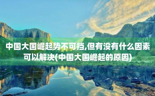 中国大国崛起势不可挡,但有没有什么因素可以解决(中国大国崛起的原因)