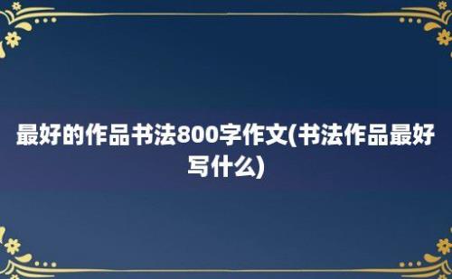 最好的作品书法800字作文(书法作品最好写什么)