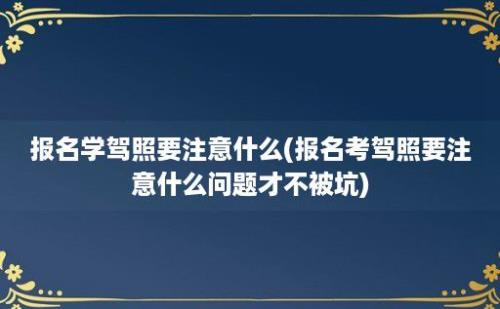 报名学驾照要注意什么(报名考驾照要注意什么问题才不被坑)