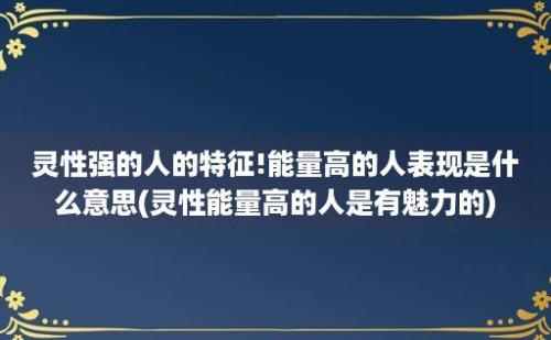 灵性强的人的特征!能量高的人表现是什么意思(灵性能量高的人是有魅力的)