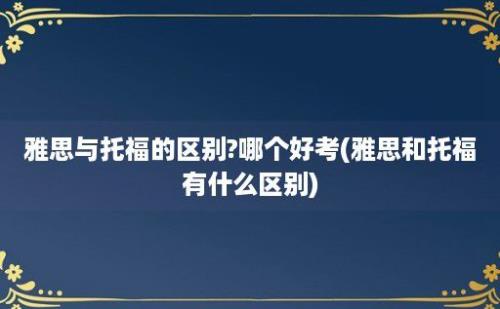 雅思与托福的区别?哪个好考(雅思和托福有什么区别)