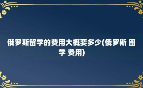 俄罗斯留学的费用大概要多少(俄罗斯 留学 费用)