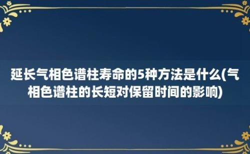 延长气相色谱柱寿命的5种方法是什么(气相色谱柱的长短对保留时间的影响)