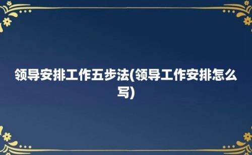 领导安排工作五步法(领导工作安排怎么写)