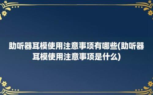 助听器耳模使用注意事项有哪些(助听器耳模使用注意事项是什么)