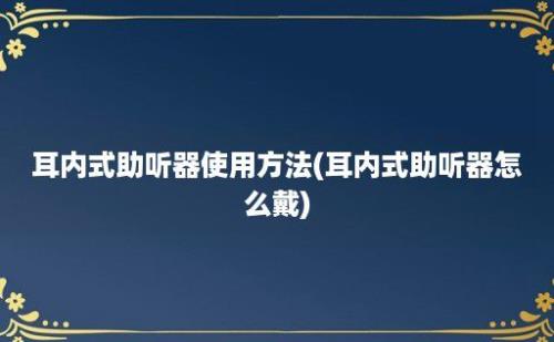 耳内式助听器使用方法(耳内式助听器怎么戴)