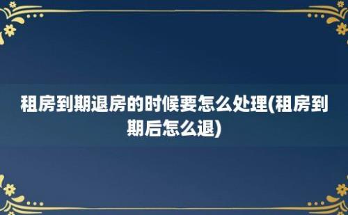 租房到期退房的时候要怎么处理(租房到期后怎么退)