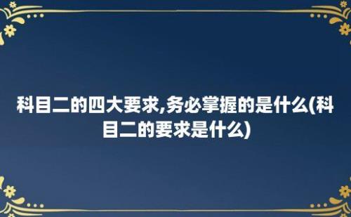 科目二的四大要求,务必掌握的是什么(科目二的要求是什么)