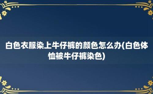 白色衣服染上牛仔裤的颜色怎么办(白色体恤被牛仔裤染色)