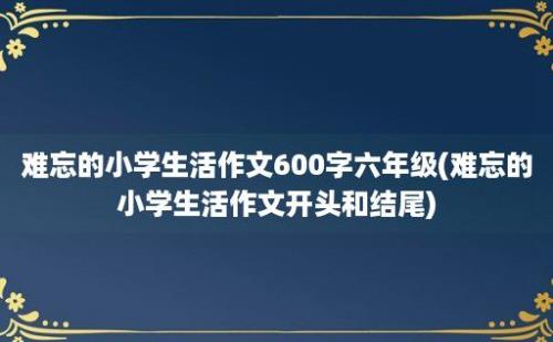 难忘的小学生活作文600字六年级(难忘的小学生活作文开头和结尾)