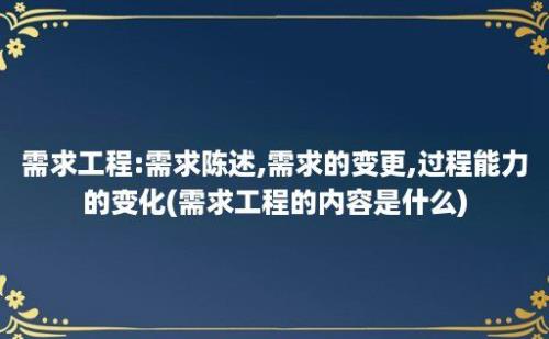 需求工程:需求陈述,需求的变更,过程能力的变化(需求工程的内容是什么)