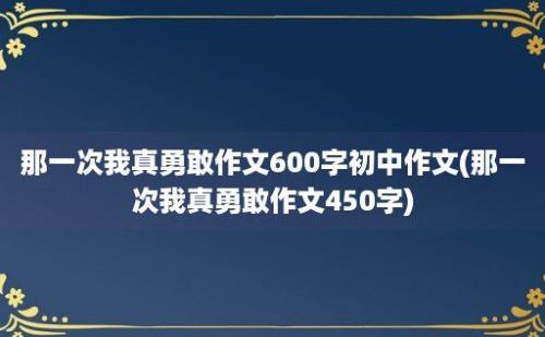 那一次我真勇敢作文600字初中作文(那一次我真勇敢作文450字)