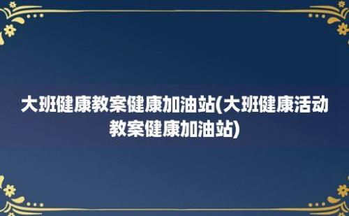 大班健康教案健康加油站(大班健康活动教案健康加油站)