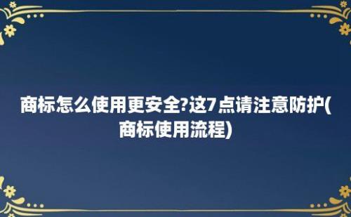 商标怎么使用更安全?这7点请注意防护(商标使用流程)