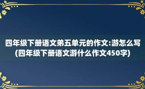 四年级下册语文弟五单元的作文:游怎么写(四年级下册语文游什么作文450字)