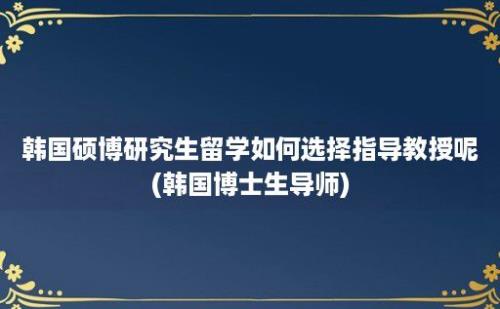 韩国硕博研究生留学如何选择指导教授呢(韩国博士生导师)