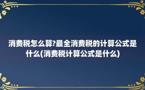 消费税怎么算?最全消费税的计算公式是什么(消费税计算公式是什么)