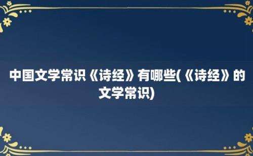 中国文学常识《诗经》有哪些(《诗经》的文学常识)