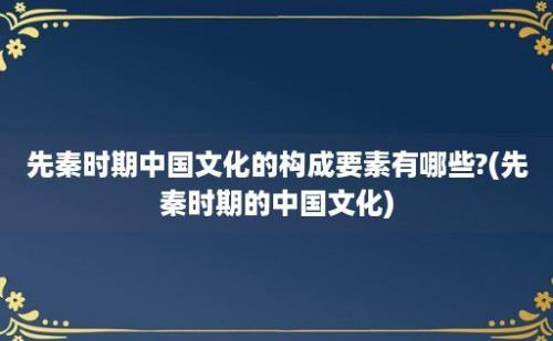 先秦时期中国文化的构成要素有哪些?(先秦时期的中国文化)