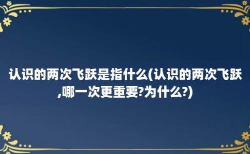 认识的两次飞跃是指什么(认识的两次飞跃,哪一次更重要?为什么?)