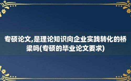 专硕论文,是理论知识向企业实践转化的桥梁吗(专硕的毕业论文要求)