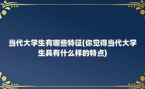 当代大学生有哪些特征(你觉得当代大学生具有什么样的特点)