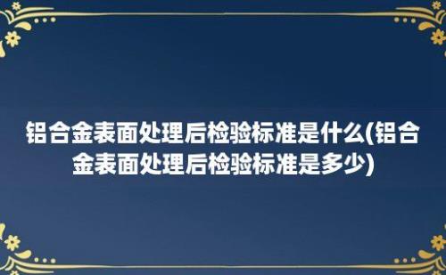 铝合金表面处理后检验标准是什么(铝合金表面处理后检验标准是多少)