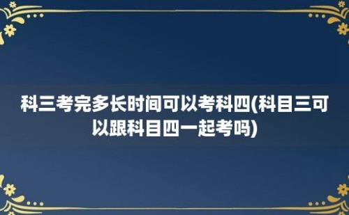 科三考完多长时间可以考科四(科目三可以跟科目四一起考吗)