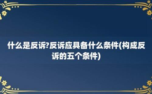 什么是反诉?反诉应具备什么条件(构成反诉的五个条件)