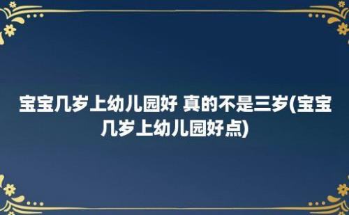 宝宝几岁上幼儿园好 真的不是三岁(宝宝几岁上幼儿园好点)