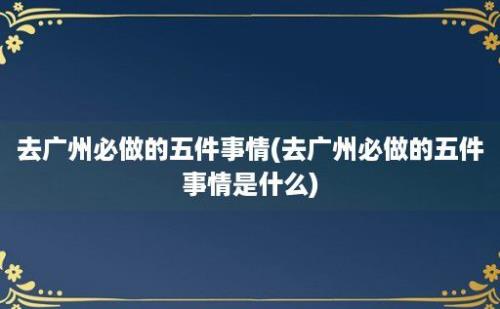 去广州必做的五件事情(去广州必做的五件事情是什么)