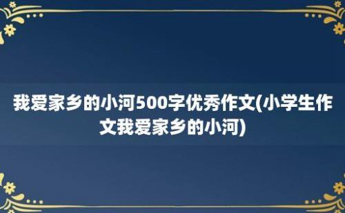 我爱家乡的小河500字优秀作文(小学生作文我爱家乡的小河)