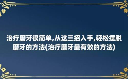 治疗磨牙很简单,从这三招入手,轻松摆脱磨牙的方法(治疗磨牙最有效的方法)