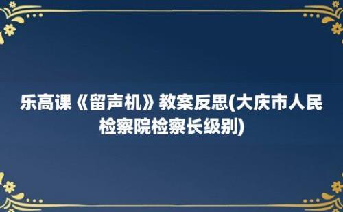 乐高课《留声机》教案反思(大庆市人民检察院检察长级别)