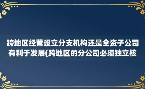 跨地区经营设立分支机构还是全资子公司有利于发展(跨地区的分公司必须独立核算吗)